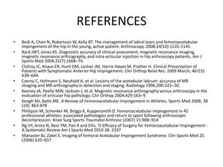 REFERENCES
•
•
•
•
•
•
•
•
•

Bedi A, Chen N, Robertson W, Kelly BT. The management of labral tears and femoroacetabular
impingement of the hip in the young, active patient. Arthroscopy. 2008;24(10):1135-1145.
Byrd JWT, Jones KS. Diagnostic accuracy of clinical assessment, magnetic resonance imaging,
magnetic resonance arthrography, and intra-articular injection in hip arthroscopy patients. Am J
Sports Med 2004;32(7):1668–74.
Clohisy JC, Knaus ER, Hunt DM, Lesher JM, Harris-Hayes M, Prather H. Clinical Presentation of
Patients with Symptomatic Anterior Hip Impingement. Clin Orthop Relat Res. 2009 March; 467(3):
638–644.
Czerny C, Hofmann S, Neuhold A, et al. Lesions of the acetabular labrum: accuracy of MR
imaging and MR arthrography in detection and staging. Radiology 1996;200:225–30.
Keeney JA, Peelle MW, Jackson J, et al. Magnetic resonance arthrography versus arthroscopy in the
evaluation of articular hip pathology. Clin Orthop 2004;429:163–9.
Keogh MJ, Batts ME. A Review of Femoroacetabular Impingement in Athletes. Sports Med 2008; 38
(10): 863-878
Phillipon M, Schenker M, Briggs K, Kuppersmith D. Femoroacetabular impingement in 45
professional athletes: associated pathologies and return to sport following arthroscopic
decompression. Knee Surg Sports Traumatol Arthrosc (2007) 15:908–914
Ng VY, Arora N, Best TM, Pan X and Ellis. TJ Efficacy of Surgery for Femoroacetabular Impingement :
A Systematic Review Am J Sports Med 2010 38: 2337
Manaster BJ, Zakel S. Imaging of Femoral Acetabular Impingement Syndrome. Clin Sports Med 25
(2006) 635–657

 