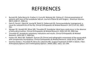 REFERENCES
•

•
•
•
•
•

Burnett RS. Della Rocca GJ. Prather H. Curry M. Maloney WJ. Clohisy JC. Clinical presentation of
patients with tears of the acetabular labrum. Journal of Bone & Joint Surgery - American Volume.
88(7):1448-57, 2006 Jul.
Ganz R. Parvizi J. Beck M. Leunig M. Notzli H. Siebenrock KA. Femoroacetabular impingement: a
cause for osteoarthritis of the hip. Clinical Orthopaedics & Related Research. (417):112-20, 2003
Dec.
Wenger DE. Kendell KR. Miner MR. Trousdale RT. Acetabular labral tears rarely occur in the absence
of bony abnormalities. Clinical Orthopaedics & Related Research. (426):145-50, 2004 Sep.
Trousdale RT. Acetabular osteotomy: indications and results. Clinical Orthopaedics & Related
Research. (429):182-7, 2004 Dec.
Garbuz DS. Masri BA. Haddad F. Duncan CP. Clinical and radiographic assessment of the young adult
with symptomatic hip dysplasia. Clinical Orthopaedics & Related Research. (418):18-22, 2004 Jan.
Sanchez-Sotelo J, Trousdale RT, Berry DJ, Cabanela ME. Surgical Treatment of DDH in Adults: I NonArthroplasty Options and II Arthroplasty Options JAAOS 2002; 10(5): 321-344.

 
