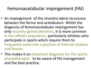 Femoroacetabular impingement (FAI)
• An impingement of the chondro-labral structures
between the femur and acetabulum. Whilst the
diagnosis of femoroacetabular impingement has
only recently gained attention, it is more common
in the athletic population. particularly athletes who
participate in sports which require them to
frequently move into a position of internal rotation
and flexion.
• This makes it an important diagnosis for the sports
physiotherapist to be aware of FAI management
and the best practice.

 