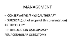 MANAGEMENT
• CONSERVATIVE /PHYSICAL THERAPY
• SURGICAL(out of scope of this presentation)
ARTHROSCOPY
HIP DISLOCATION OSTEOPLASTY
PERIACETABULAR OSTEOTOMY

 