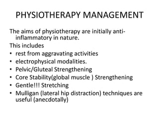 PHYSIOTHERAPY MANAGEMENT
The aims of physiotherapy are initially antiinflammatory in nature.
This includes
• rest from aggravating activities
• electrophysical modalities.
• Pelvic/Gluteal Strengthening
• Core Stability(global muscle ) Strengthening
• Gentle!!! Stretching
• Mulligan (lateral hip distraction) techniques are
useful (anecdotally)

 