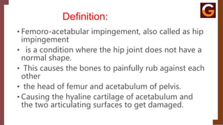Definition:
• Femoro-acetabular impingement, also called as hip
impingement
• is a condition where the hip joint does not have a
normal shape.
• This causes the bones to painfully rub against each
other
• the head of femur and acetabulum of pelvis.
• Causing the hyaline cartilage of acetabulum and
the two articulating surfaces to get damaged.
 