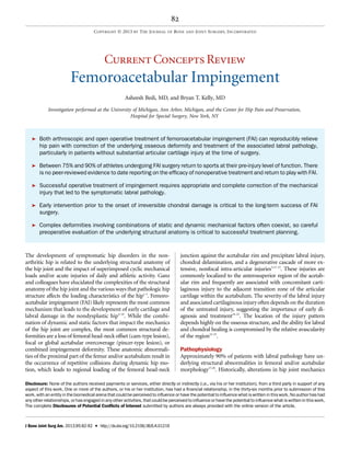 Current Concepts Review
Femoroacetabular Impingement
Asheesh Bedi, MD, and Bryan T. Kelly, MD
Investigation performed at the University of Michigan, Ann Arbor, Michigan, and the Center for Hip Pain and Preservation,
Hospital for Special Surgery, New York, NY
ä Both arthroscopic and open operative treatment of femoroacetabular impingement (FAI) can reproducibly relieve
hip pain with correction of the underlying osseous deformity and treatment of the associated labral pathology,
particularly in patients without substantial articular cartilage injury at the time of surgery.
ä Between 75% and 90% of athletes undergoing FAI surgery return to sports at their pre-injury level of function. There
is no peer-reviewed evidence to date reporting on the efﬁcacy of nonoperative treatment and return to play with FAI.
ä Successful operative treatment of impingement requires appropriate and complete correction of the mechanical
injury that led to the symptomatic labral pathology.
ä Early intervention prior to the onset of irreversible chondral damage is critical to the long-term success of FAI
surgery.
ä Complex deformities involving combinations of static and dynamic mechanical factors often coexist, so careful
preoperative evaluation of the underlying structural anatomy is critical to successful treatment planning.
The development of symptomatic hip disorders in the non-
arthritic hip is related to the underlying structural anatomy of
the hip joint and the impact of superimposed cyclic mechanical
loads and/or acute injuries of daily and athletic activity. Ganz
and colleagues have elucidated the complexities of the structural
anatomy of the hip joint and the various ways that pathologic hip
structure affects the loading characteristics of the hip1-3
. Femoro-
acetabular impingement (FAI) likely represents the most common
mechanism that leads to the development of early cartilage and
labral damage in the nondysplastic hip4-10
. While the combi-
nation of dynamic and static factors that impact the mechanics
of the hip joint are complex, the most common structural de-
formities are a loss of femoral head-neck offset (cam-type lesion),
focal or global acetabular overcoverage (pincer-type lesion), or
combined impingement deformity. These anatomic abnormali-
ties of the proximal part of the femur and/or acetabulum result in
the occurrence of repetitive collisions during dynamic hip mo-
tion, which leads to regional loading of the femoral head-neck
junction against the acetabular rim and precipitate labral injury,
chondral delamination, and a degenerative cascade of more ex-
tensive, nonfocal intra-articular injuries3,11-15
. These injuries are
commonly localized to the anterosuperior region of the acetab-
ular rim and frequently are associated with concomitant carti-
laginous injury to the adjacent transition zone of the articular
cartilage within the acetabulum. The severity of the labral injury
and associated cartilaginous injury often depends on the duration
of the untreated injury, suggesting the importance of early di-
agnosis and treatment16-22
. The location of the injury pattern
depends highly on the osseous structure, and the ability for labral
and chondral healing is compromised by the relative avascularity
of the region23-25
.
Pathophysiology
Approximately 90% of patients with labral pathology have un-
derlying structural abnormalities in femoral and/or acetabular
morphology17,26
. Historically, alterations in hip joint mechanics
Disclosure: None of the authors received payments or services, either directly or indirectly (i.e., via his or her institution), from a third party in support of any
aspect of this work. One or more of the authors, or his or her institution, has had a ﬁnancial relationship, in the thirty-six months prior to submission of this
work, with an entity in the biomedical arena that could be perceived to inﬂuence or have the potential to inﬂuence what is written in this work. No author has had
any other relationships, or has engaged in any other activities, that could be perceived to inﬂuence or have the potential to inﬂuence what is written in this work.
The complete Disclosures of Potential Conﬂicts of Interest submitted by authors are always provided with the online version of the article.
82
COPYRIGHT Ó 2013 BY THE JOURNAL OF BONE AND JOINT SURGERY, INCORPORATED
J Bone Joint Surg Am. 2013;95:82-92 d http://dx.doi.org/10.2106/JBJS.K.01219
 