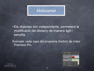 Modularitat



                 Els objectes són independents, permetent la
                 modificació del disseny de manera àgil i
                 senzilla.
              Exemple: cada capa del programa d'edició de vídeo
               Premiere Pro.




     Marta Zwart
 Grau Multimèdia UOC
PAC FEM, octubre 2012
                                      4
 