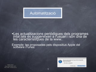 Automatització




            •Les actualitzacions periòdiques dels programes
               intal.lats és suggereixen a l'usuari i són una de
               les característiques de la www.
            Exemple: les proposades pels dispositius Apple del
             software iTunes.




     Marta Zwart
 Grau Multimèdia UOC
PAC FEM, octubre 2012
                                      5
 