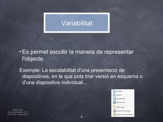 Variabilitat



              Es permet escollir la manera de representar
              l'objecte.
            Exemple: La escalabilitat d'una presentació de
             diapositives, en la que pots triar versió en esquema o
             d'una diapositiva individual...




     Marta Zwart
 Grau Multimèdia UOC
PAC FEM, octubre 2012
                                       6
 
