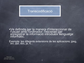 Transcodificació




          •Ve definida per la manera d'interaccionar de
            l'usuari amb l'ordinador: l'escenari per
            enregistrar la informació introdueix llenguatge
            informàtic.
          Exemple: les diferents extensions de les aplicacions; jpeg,
           avi, ppt, doc, js, fl...



     Marta Zwart
 Grau Multimèdia UOC
PAC FEM, octubre 2012
                                      7
 