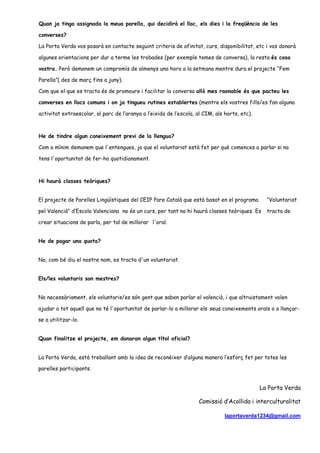 Quan ja tinga assignada la meua parella, qui decidirà el lloc, els dies i la freqüència de les
converses?
La Porta Verda vos posarà en contacte seguint criteris de afinitat, curs, disponibilitat, etc i vos donarà
algunes orientacions per dur a terme les trobades (per exemple temes de conversa), la resta és cosa
vostra. Però demanem un compromís de almenys una hora a la setmana mentre dura el projecte “Fem
Parella”( des de març fins a juny).
Com que el que es tracta és de promoure i facilitar la conversa allò mes raonable és que pacteu les
converses en llocs comuns i on ja tingueu rutines establertes (mentre els vostres fills/es fan alguna
activitat extraescolar, al parc de l’‛aranya a l’‛eixida de l’‛escola, al CIM, als horts, etc).
He de tindre algun coneixement previ de la llengua?
Com a mínim demanem que l'entengues, ja que el voluntariat està fet per què comences a parlar si no
tens l'oportunitat de fer-ho quotidianament.
Hi haurà classes teòriques?
El projecte de Parelles Lingüístiques del CEIP Pare Català que està basat en el programa “Voluntariat
pel Valencià" d’‛Escola Valenciana no és un curs, per tant no hi haurà classes teòriques. Es tracta de
crear situacions de parla, per tal de millorar l'oral.
He de pagar una quota?
No, com bé diu el nostre nom, es tracta d'un voluntariat.
Els/les voluntaris son mestres?
No necessàriament, els voluntaris/es són gent que saben parlar el valencià, i que altruistament volen
ajudar a tot aquell que no té l'oportunitat de parlar-lo a millorar els seus coneixements orals o a llançar-
se a utilitzar-lo.
Quan finalitze el projecte, em donaran algun títol oficial?
La Porta Verda, està treballant amb la idea de reconèixer d’‛alguna manera l’‛esforç fet per totes les
parelles participants.
La Porta Verda
Comissió d’‛Acollida i interculturalitat
laportaverda1234@gmail.com
 
