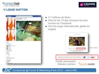 1/ LOUIS VUITTON

                                   4,7 millions de likers
                                   dans le top 10 des marques les plus
                                   suivies sur Facebook
                                   Une fan page internationale, gérée en
                                   anglais




                                                                       05/01/2012




                                         Footer permanent
                                          réseaux sociaux

      ContactLab @ Forum E-Marketing Paris 2012 – stand H92
 