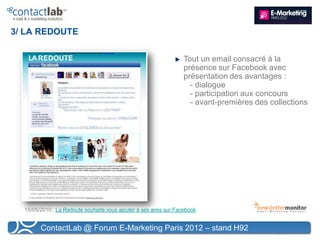 3/ LA REDOUTE


                                                                  Tout un email consacré à la
                                                                  présence sur Facebook avec
                                                                  présentation des avantages :
                                                                    - dialogue
                                                                    - participation aux concours
                                                                    - avant-premières des collections




  15/05/2010 : La Redoute souhaite vous ajouter à ses amis sur Facebook


        ContactLab @ Forum E-Marketing Paris 2012 – stand H92
 