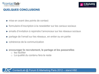 QUELQUES CONCLUSIONS


   mise en avant des points de contact

   formulaire d’inscription à la newsletter sur les canaux sociaux

   emails d’invitation à rejoindre l’annonceur sur les réseaux sociaux

   partage de l’email sur les réseaux, en entier ou en partie

   cohérence de la communication


   encourager le recrutement, le partage et les passerelles
    o les faciliter
    o La qualité du contenu fera le reste




      ContactLab @ Forum E-Marketing Paris 2012 – stand H92
 
