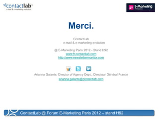 Merci.
                                  ContactLab
                           e-mail & e-marketing evolution

                     @ E-Marketing Paris 2012 - Stand H92
                              www.fr.contactlab.com
                       http://www.newslettermonitor.com




       Arianna Galante, Director of Agency Dept., Directeur Général France
                        arianna.galante@contactlab.com




ContactLab @ Forum E-Marketing Paris 2012 – stand H92
 
