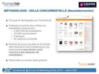 MÉTHODOLOGIE : VEILLE CONCURRENTIELLE (Newslettermonitor)


   Conçue et développée par ContactLab

   Collecte et archive des milliers de
   newsletters chaque jour
    o 2 000 000 de newsletters
    o 15 000 announceurs
    o 5 langues
    o 20 secteurs d’activité

   Permet de suivre de près et en temps
   réel l’activité e-mail marketing de vos
   concurrents sans devoir vous
   inscrire à des dizaines de
   newsletters

   Disponible en version beta gratuite



      ContactLab @ Forum E-Marketing Paris 2012 – stand H92
 