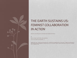 THE EARTH SUSTAINS US: 
FEMINIST COLLABORATION 
IN ACTION 
R e s u l t s f r om R e s e a r c h ( C o n d u c t e d C o l l a b o r a t i v e l y ! ) 
b y 
Ma r n a Ha u k a n d Aimé e d e C h amb e a u 
2 0 1 0 - 2 0 1 1 ( a n d c o n t i n u a l l y … ) 
A d a p t e d f r o m “ T h e E a r t h S u s t a i n s U s : F e m i n i s t C o l l a b o r a t i o n i n A c t i o n . ” P a p e r p r e s e n t e d a t 
t h e 3 2 n d An n u a l B e r g amo C o n f e r e n c e o n C u r r i c u l um T h e o r y a n d C l a s s r o om P r a c t i c e , Oc t o b e r 
2 0 1 1 . D a y t o n , OH. 
 