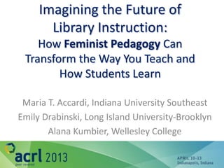 Imagining the Future of
       Library Instruction:
    How Feminist Pedagogy Can
 Transform the Way You Teach and
        How Students Learn

 Maria T. Accardi, Indiana University Southeast
Emily Drabinski, Long Island University-Brooklyn
       Alana Kumbier, Wellesley College
 