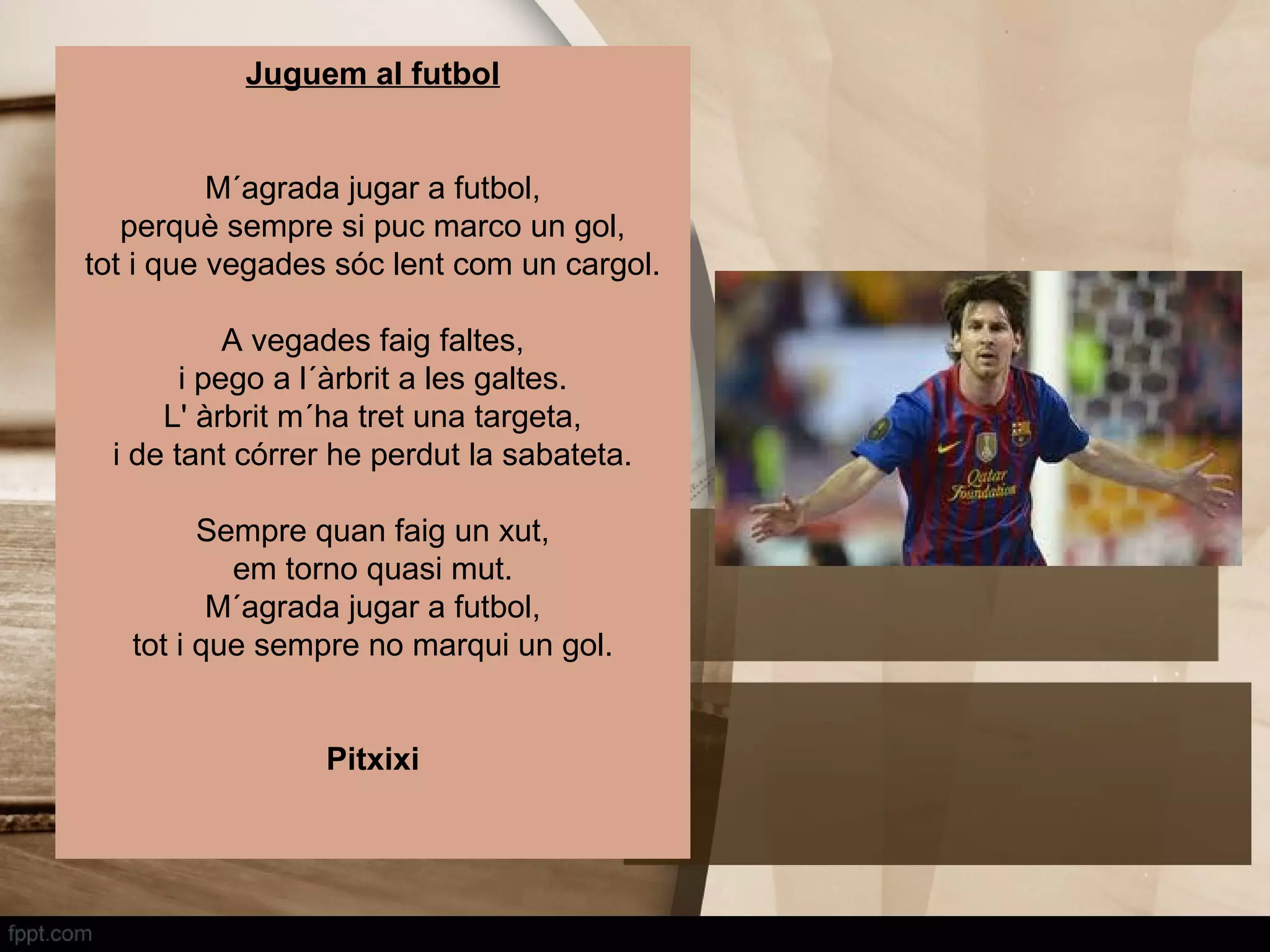 Juguem al futbol


          M´agrada jugar a futbol,
   perquè sempre si puc marco un gol,
tot i que vegades sóc lent com un cargol.

           A vegades faig faltes,
       i pego a l´àrbrit a les galtes.
     L' àrbrit m´ha tret una targeta,
 i de tant córrer he perdut la sabateta.

         Sempre quan faig un xut,
           em torno quasi mut.
          M´agrada jugar a futbol,
   tot i que sempre no marqui un gol.


                 Pitxixi
 