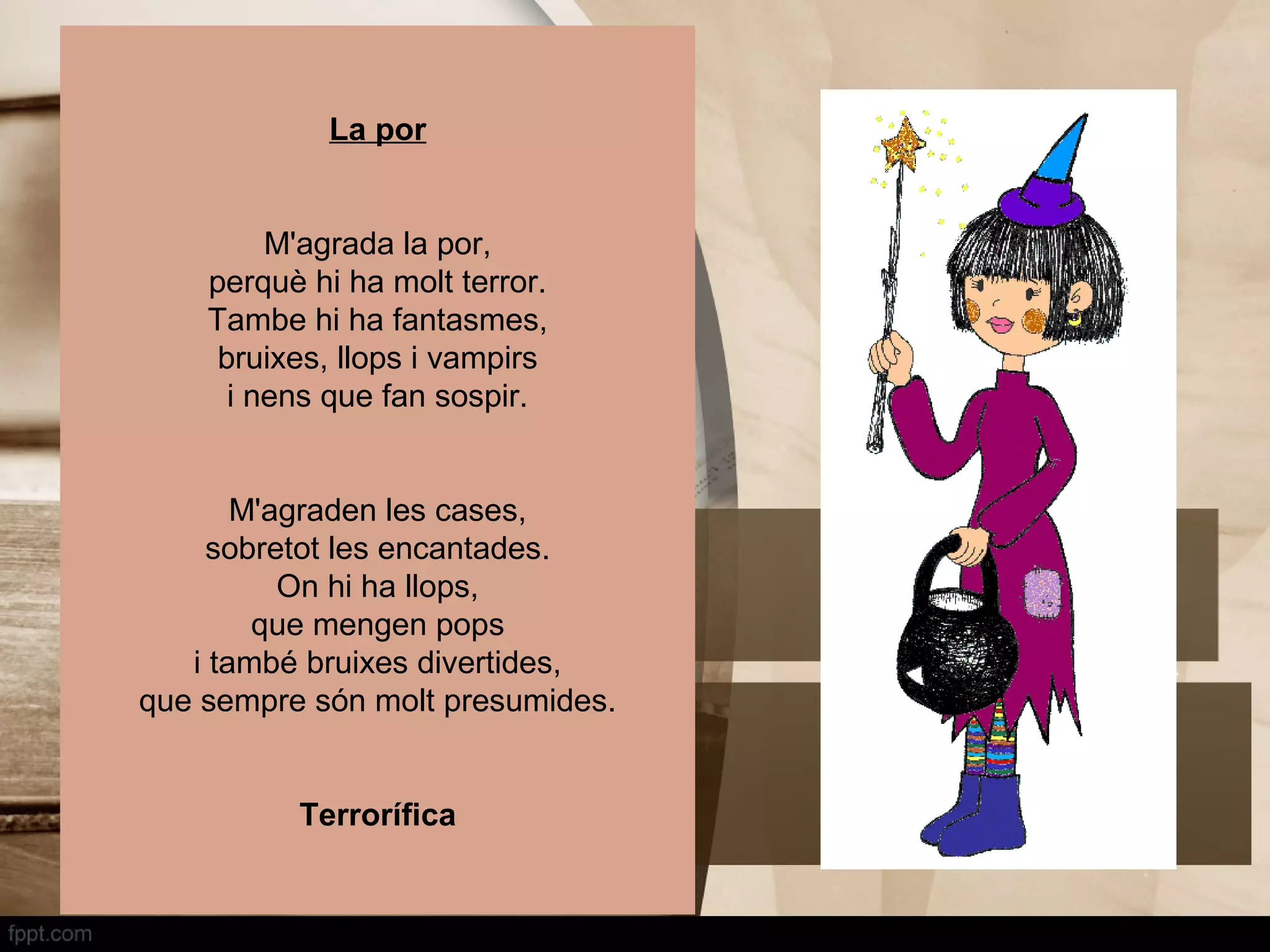 La por


         M'agrada la por,
    perquè hi ha molt terror.
    Tambe hi ha fantasmes,
     bruixes, llops i vampirs
      i nens que fan sospir.


       M'agraden les cases,
    sobretot les encantades.
          On hi ha llops,
        que mengen pops
   i també bruixes divertides,
que sempre són molt presumides.


          Terrorífica
 