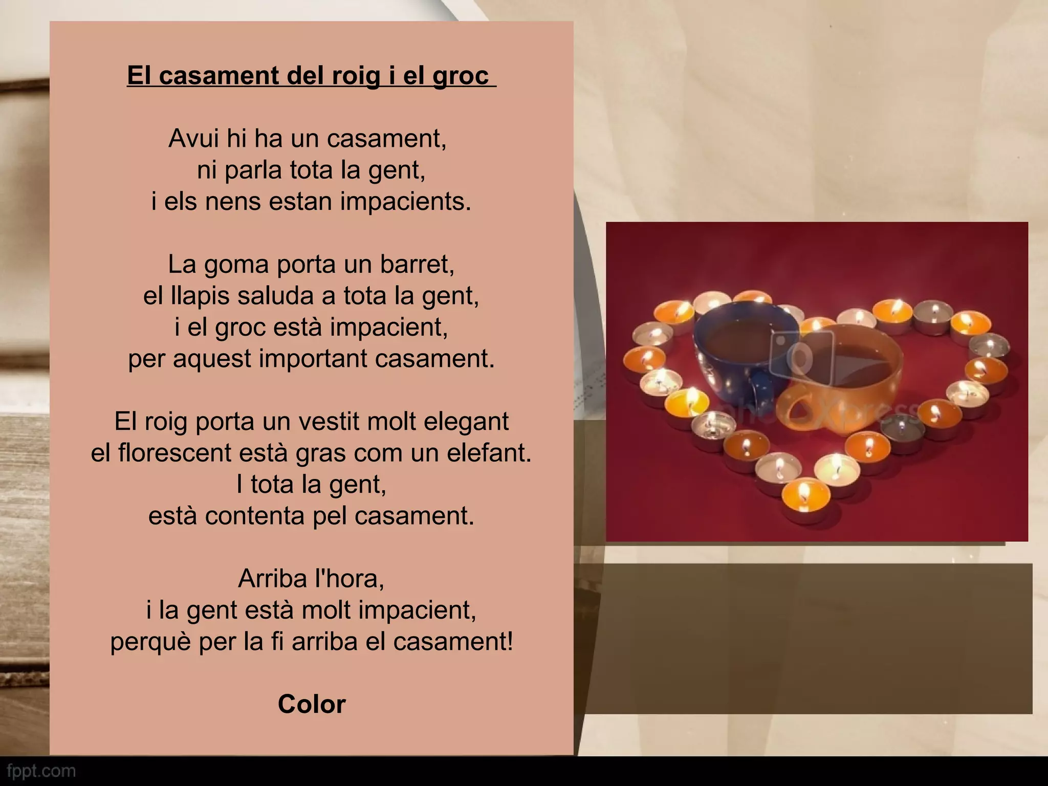 El casament del roig i el groc

       Avui hi ha un casament,
          ni parla tota la gent,
     i els nens estan impacients.

       La goma porta un barret,
    el llapis saluda a tota la gent,
        i el groc està impacient,
   per aquest important casament.

  El roig porta un vestit molt elegant
el florescent està gras com un elefant.
              I tota la gent,
      està contenta pel casament.

             Arriba l'hora,
    i la gent està molt impacient,
 perquè per la fi arriba el casament!

                Color
 
