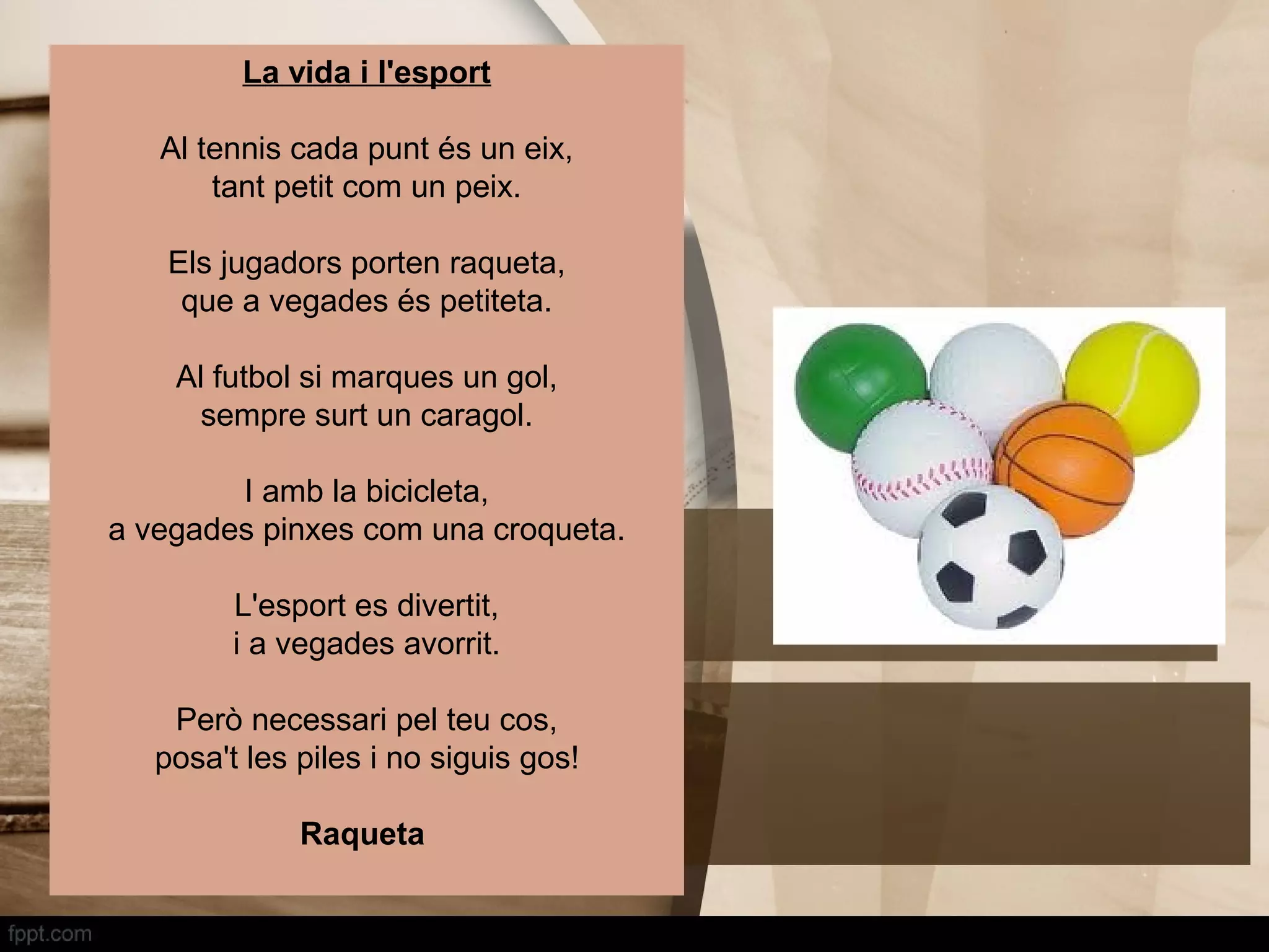 La vida i l'esport

   Al tennis cada punt és un eix,
       tant petit com un peix.

    Els jugadors porten raqueta,
     que a vegades és petiteta.

    Al futbol si marques un gol,
      sempre surt un caragol.

        I amb la bicicleta,
a vegades pinxes com una croqueta.

         L'esport es divertit,
         i a vegades avorrit.

    Però necessari pel teu cos,
   posa't les piles i no siguis gos!

              Raqueta
 