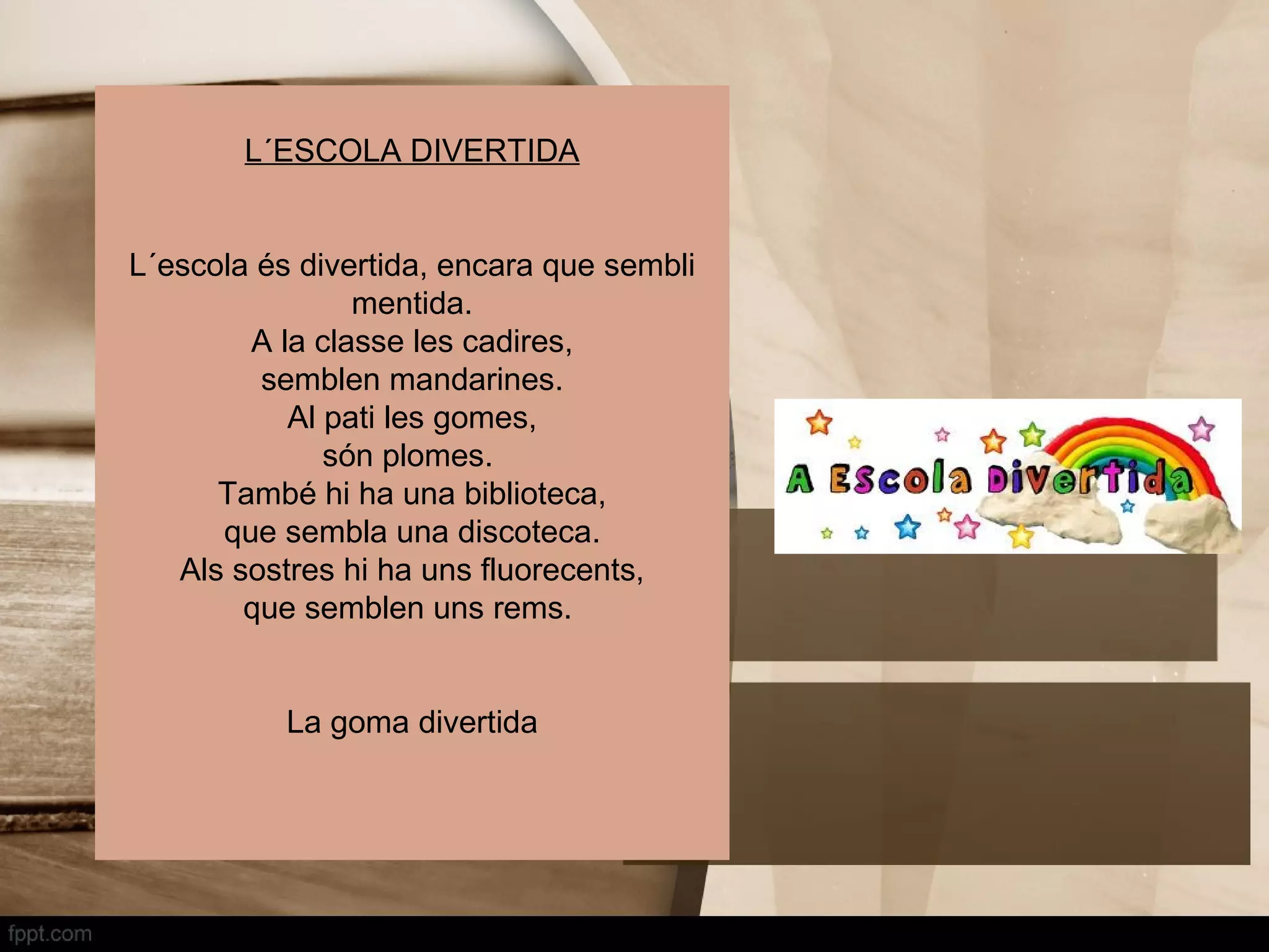 L´ESCOLA DIVERTIDA


L´escola és divertida, encara que sembli
                mentida.
        A la classe les cadires,
         semblen mandarines.
           Al pati les gomes,
              són plomes.
      També hi ha una biblioteca,
      que sembla una discoteca.
   Als sostres hi ha uns fluorecents,
        que semblen uns rems.


           La goma divertida
 