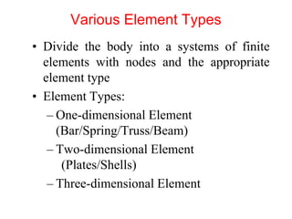 Various Element Types
• Divide the body into a systems of finite
elements with nodes and the appropriate
element type
• Element Types:
– One-dimensional Element
(Bar/Spring/Truss/Beam)
– Two-dimensional Element
(Plates/Shells)
– Three-dimensional Element
 