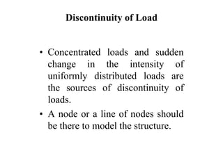 Discontinuity of Load
• Concentrated loads and sudden
change in the intensity of
uniformly distributed loads are
the sources of discontinuity of
loads.
• A node or a line of nodes should
be there to model the structure.
 