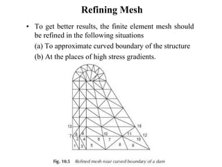 Refining Mesh
• To get better results, the finite element mesh should
be refined in the following situations
(a) To approximate curved boundary of the structure
(b) At the places of high stress gradients.
 