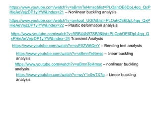 https://www.youtube.com/watch?v=aBmnTel4msc&list=PLOahOE6DpL4qq_QxP
HieAeVejzDP1yIYW&index=21 – Nonlinear buckling analysis
https://www.youtube.com/watch?v=qmkzal_UGfA&list=PLOahOE6DpL4qq_QxP
HieAeVejzDP1yIYW&index=22 – Plastic deformation analysis
https://www.youtube.com/watch?v=9RB44N97SB0&list=PLOahOE6DpL4qq_Q
xPHieAeVejzDP1yIYW&index=24 Transient Analysis
https://www.youtube.com/watch?v=svE0ZW6QrrY – Bending test analysis
https://www.youtube.com/watch?v=aBmnTel4msc – linear buckling
analysis
https://www.youtube.com/watch?v=aBmnTel4msc – nonlinear buckling
analysis
https://www.youtube.com/watch?v=wyY1v0wTX7g – Linear buckling
analysis
 
