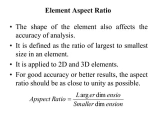 Element Aspect Ratio
• The shape of the element also affects the
accuracy of analysis.
• It is defined as the ratio of largest to smallest
size in an element.
• It is applied to 2D and 3D elements.
• For good accuracy or better results, the aspect
ratio should be as close to unity as possible.
ension
Smaller
ensio
er
L
Ratio
Apspect
dim
dim
arg

 