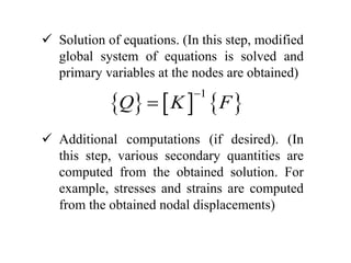  Solution of equations. (In this step, modified
global system of equations is solved and
primary variables at the nodes are obtained)
 Additional computations (if desired). (In
this step, various secondary quantities are
computed from the obtained solution. For
example, stresses and strains are computed
from the obtained nodal displacements)
     
1
Q K F


 