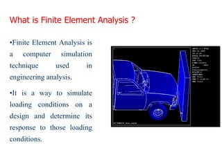 What is Finite Element Analysis ?
•Finite Element Analysis is
a computer simulation
technique used in
engineering analysis.
•It is a way to simulate
loading conditions on a
design and determine its
response to those loading
conditions.
 
