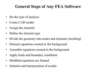 General Steps of Any FEA Software
• Set the type of analysis
• Create CAD model
• Assign the material
• Define the element type
• Divide the geometry into nodes and elements (meshing)
• Element equations created in the background
• Assemble equations created in the background
• Apply loads and boundary conditions
• Modified equations are framed
• Solution and Interpretation of results
 