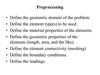 Preprocessing
• Define the geometric domain of the problem.
• Define the element type(s) to be used.
• Define the material properties of the elements.
• Define the geometric properties of the
elements (length, area, and the like).
• Define the element connectivity (meshing)
• Define the boundary conditions.
• Define the loadings.
 