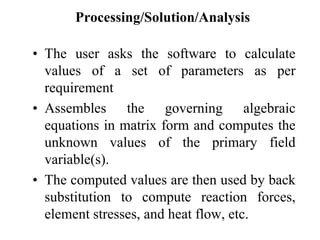 Processing/Solution/Analysis
• The user asks the software to calculate
values of a set of parameters as per
requirement
• Assembles the governing algebraic
equations in matrix form and computes the
unknown values of the primary field
variable(s).
• The computed values are then used by back
substitution to compute reaction forces,
element stresses, and heat flow, etc.
 