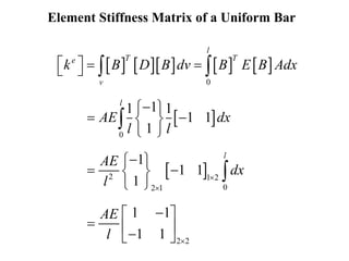 Element Stiffness Matrix of a Uniform Bar
        
 
 
0
0
2 1 2
0
2 1
2 2
1
1 1
1 1
1
1
1 1
1
1 1
1 1
l
T T
e
v
l
l
k B D B dv B E B Adx
AE dx
l l
AE
dx
l
AE
l



   
 

 
 
 
 

 
 
 
 

 
  

 
 


 
