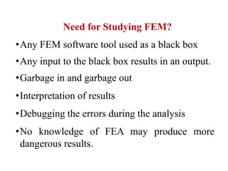 Need for Studying FEM?
•Any FEM software tool used as a black box
•Any input to the black box results in an output.
•Garbage in and garbage out
•Interpretation of results
•Debugging the errors during the analysis
•No knowledge of FEA may produce more
dangerous results.
 