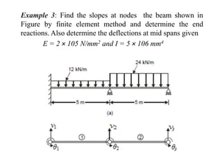 Example 3: Find the slopes at nodes the beam shown in
Figure by finite element method and determine the end
reactions. Also determine the deflections at mid spans given
E = 2 × 105 N/mm2 and I = 5 × 106 mm4
 