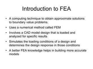 Introduction to FEA
• A computing technique to obtain approximate solutions
to boundary value problems.
• Uses a numerical method called FEM
• Involves a CAD model design that is loaded and
analyzed for specific results
• Simulates the loading conditions of a design and
determines the design response in those conditions
• A better FEA knowledge helps in building more accurate
models
 