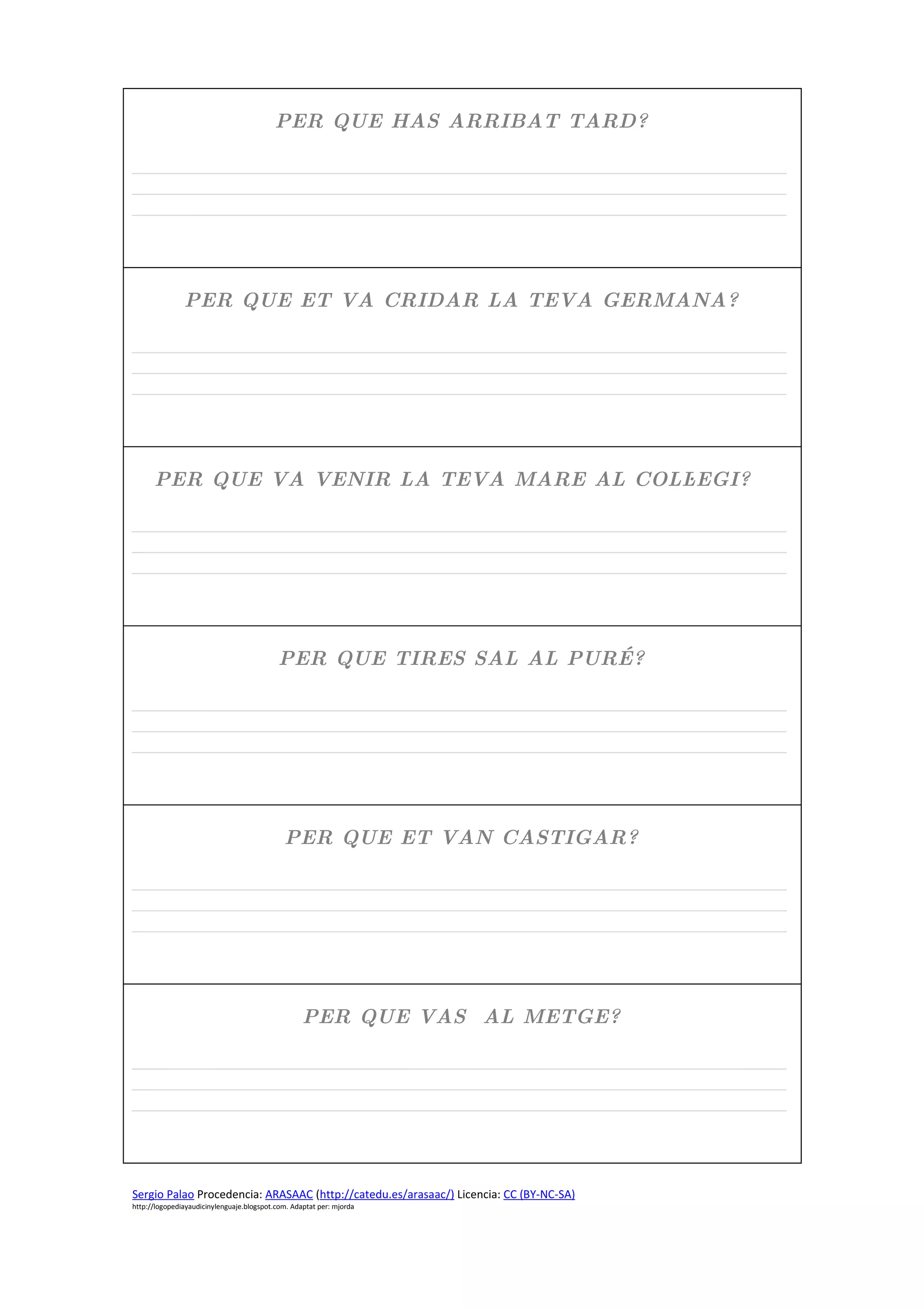 PER QUE HAS ARRIBAT TARD?

_____________________________________________________________________________
_____________________________________________________________________________
_____________________________________________________________________________




               PER QUE ET VA CRIDAR LA TEVA GERMANA?

_____________________________________________________________________________
_____________________________________________________________________________
_____________________________________________________________________________




      PER QUE VA VENIR LA TEVA MARE AL COL∙LEGI?

_____________________________________________________________________________
_____________________________________________________________________________
_____________________________________________________________________________




                                            PER QUE TIRES SAL AL PURÉ?

_____________________________________________________________________________
_____________________________________________________________________________
_____________________________________________________________________________




                                             PER QUE ET VAN CASTIGAR?

_____________________________________________________________________________
_____________________________________________________________________________
_____________________________________________________________________________




                                                   PER QUE VAS AL METGE?

_____________________________________________________________________________
_____________________________________________________________________________
_____________________________________________________________________________




Sergio Palao Procedencia: ARASAAC (http://catedu.es/arasaac/) Licencia: CC (BY-NC-SA)
http://logopediayaudicinylenguaje.blogspot.com. Adaptat per: mjorda
 
