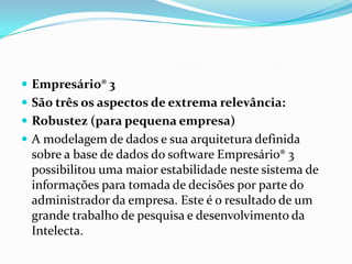 Empresário® 3 São três os aspectos de extrema relevância:Robustez (para pequena empresa) A modelagem de dados e sua arquitetura definida sobre a base de dados do software Empresário® 3 possibilitou uma maior estabilidade neste sistema de informações para tomada de decisões por parte do administrador da empresa. Este é o resultado de um grande trabalho de pesquisa e desenvolvimento da Intelecta.