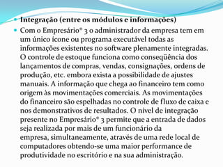 Integração (entre os módulos e informações)Com o Empresário® 3 o administrador da empresa tem em um único ícone ou programa executável todas as informações existentes no software plenamente integradas. O controle de estoque funciona como conseqüência dos lançamentos de compras, vendas, consignações, ordens de produção, etc. embora exista a possibilidade de ajustes manuais. A informação que chega ao financeiro tem como origem às movimentações comerciais. As movimentações do financeiro são espelhadas no controle de fluxo de caixa e nos demonstrativos de resultados. O nível de integração presente no Empresário® 3 permite que a entrada de dados seja realizada por mais de um funcionário da empresa, simultaneamente, através de uma rede local de computadores obtendo-se uma maior performance de produtividade no escritório e na sua administração. 