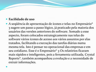 Facilidade de usoA seqüência de apresentação de ícones e telas no Empresário® 3 sugere um passo a passo lógico, já praticado pela maioria dos usuários das versões anteriores do software. Somado a esse aspecto, foram colocados estrategicamente nas telas do software vários ícones de acesso aos vários assuntos por elas tratados, facilitando a execução das tarefas diárias numa mesma tela. Isto é pensar no operacional das empresas e em seu cotidiano. Esse é o Empresário® 3 Os relatórios ficaram mais rápidos e inteligentes, pois a ferramenta utilizada, CrystalReports®, também acompanhou a evolução e a necessidade de extrair informações.  