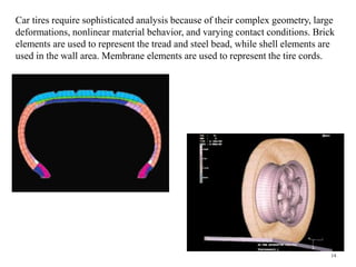 14
Car tires require sophisticated analysis because of their complex geometry, large
deformations, nonlinear material behavior, and varying contact conditions. Brick
elements are used to represent the tread and steel bead, while shell elements are
used in the wall area. Membrane elements are used to represent the tire cords.
 