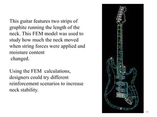 15
This guitar features two strips of
graphite running the length of the
neck. This FEM model was used to
study how much the neck moved
when string forces were applied and
moisture content
changed.
Using the FEM calculations,
designers could try different
reinforcement scenarios to increase
neck stability.
 