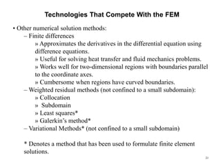 21
Technologies That Compete With the FEM
• Other numerical solution methods:
– Finite differences
» Approximates the derivatives in the differential equation using
difference equations.
» Useful for solving heat transfer and fluid mechanics problems.
» Works well for two-dimensional regions with boundaries parallel
to the coordinate axes.
» Cumbersome when regions have curved boundaries.
– Weighted residual methods (not confined to a small subdomain):
» Collocation
» Subdomain
» Least squares*
» Galerkin’s method*
– Variational Methods* (not confined to a small subdomain)
* Denotes a method that has been used to formulate finite element
solutions.
 