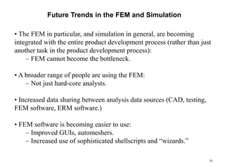 24
Future Trends in the FEM and Simulation
• The FEM in particular, and simulation in general, are becoming
integrated with the entire product development process (rather than just
another task in the product development process):
– FEM cannot become the bottleneck.
• A broader range of people are using the FEM:
– Not just hard-core analysts.
• Increased data sharing between analysis data sources (CAD, testing,
FEM software, ERM software.)
• FEM software is becoming easier to use:
– Improved GUIs, automeshers.
– Increased use of sophisticated shellscripts and “wizards.”
 