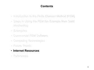 26
Contents
• Introduction to the Finite Element Method (FEM)
• Steps in Using the FEM (an Example from Solid
Mechanics)
• Examples
• Commercial FEM Software
• Competing Technologies
• Future Trends
• Internet Resources
• References
 