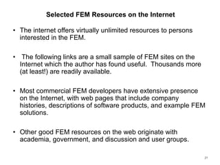 27
Selected FEM Resources on the Internet
• The internet offers virtually unlimited resources to persons
interested in the FEM.
• The following links are a small sample of FEM sites on the
Internet which the author has found useful. Thousands more
(at least!) are readily available.
• Most commercial FEM developers have extensive presence
on the Internet, with web pages that include company
histories, descriptions of software products, and example FEM
solutions.
• Other good FEM resources on the web originate with
academia, government, and discussion and user groups.
 