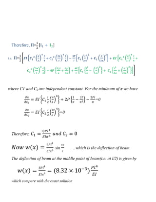 Therefore, Π= [ ]
i.e. Π= 0 , ( ) ( ) - * ( ) ( ) + , ( )
( ) - , - * , ( ) - , ( ) -+1
where C1 and C2 are independent constant. For the minimum of π we have
{ ( ) } , - =0
{ ( ) }=0
Therefore,
( ) , which is the deflection of beam.
The deflection of beam at the middle point of beam(i.e. at l/2) is given by
( ) ( )
which compare with the exact solution
 