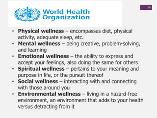 14
• Physical wellness – encompasses diet, physical
activity, adequate sleep, etc.
• Mental wellness – being creative, problem-solving,
and learning
• Emotional wellness – the ability to express and
accept your feelings, also doing the same for others
• Spiritual wellness – pertains to your meaning and
purpose in life, or the pursuit thereof
• Social wellness – interacting with and connecting
with those around you
• Environmental wellness – living in a hazard-free
environment, an environment that adds to your health
versus detracting from it
 